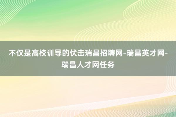 不仅是高校训导的伏击瑞昌招聘网-瑞昌英才网-瑞昌人才网任务