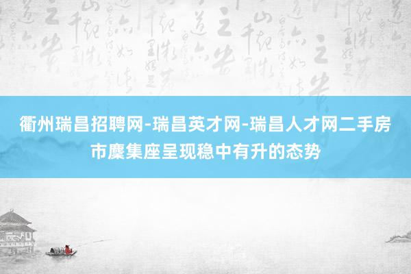 衢州瑞昌招聘网-瑞昌英才网-瑞昌人才网二手房市麇集座呈现稳中有升的态势